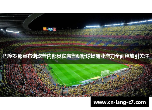 巴塞罗那宣布诺坎普内部贵宾席售罄新球场商业潜力全面释放引关注