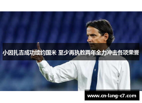 小因扎吉成功续约国米 至少再执教两年全力冲击各项荣誉