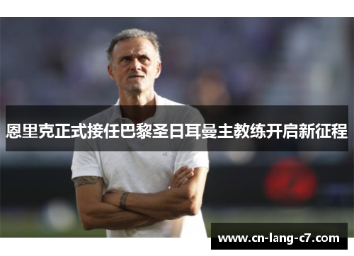 恩里克正式接任巴黎圣日耳曼主教练开启新征程