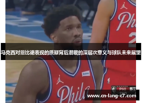 马克西对恩比德表现的质疑背后潜藏的深层次意义与球队未来展望