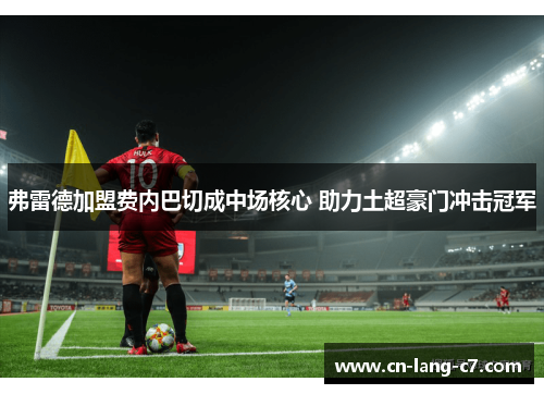 弗雷德加盟费内巴切成中场核心 助力土超豪门冲击冠军