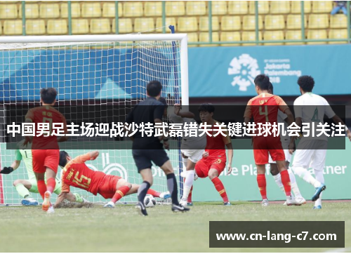 中国男足主场迎战沙特武磊错失关键进球机会引关注