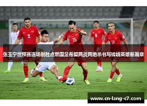 张玉宁世预赛连场制胜点燃国足希望两战两绝杀书写锋线英雄新篇章